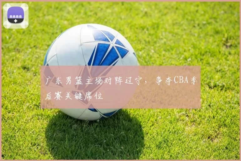 广东男篮主场对阵辽宁，争夺CBA季后赛关键席位