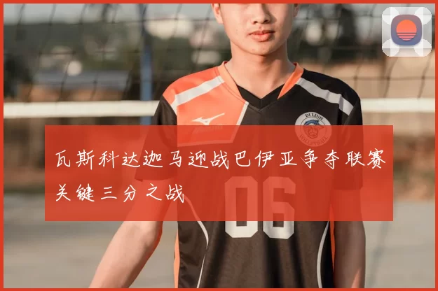 瓦斯科达迦马迎战巴伊亚争夺联赛关键三分之战