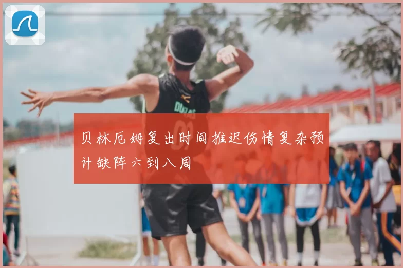 贝林厄姆复出时间推迟伤情复杂预计缺阵六到八周