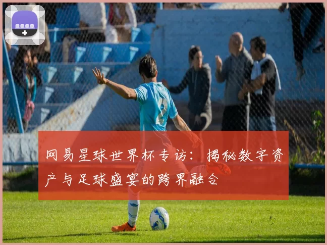 网易星球世界杯专访:揭秘数字资产与足球盛宴的跨界融合