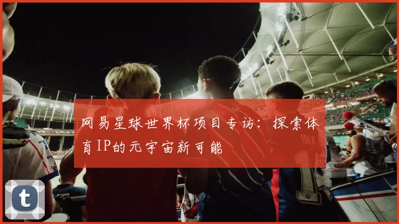 网易星球世界杯项目专访：探索体育IP的元宇宙新可能