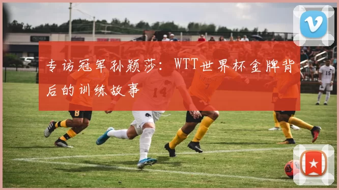专访冠军孙颖莎:WTT世界杯金牌背后的训练故事