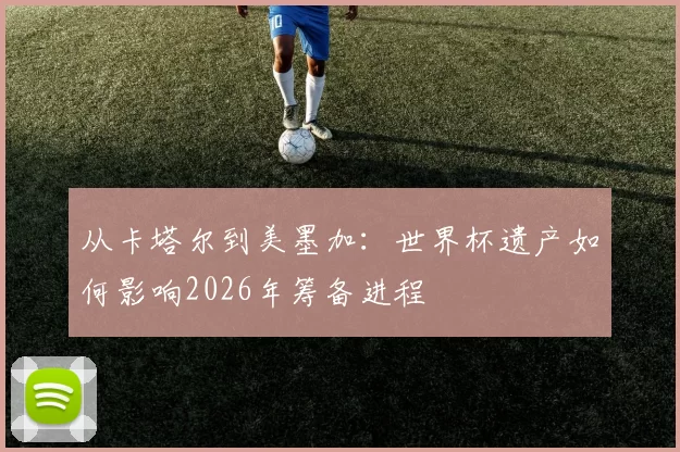 从卡塔尔到美墨加：世界杯遗产如何影响2026年筹备进程