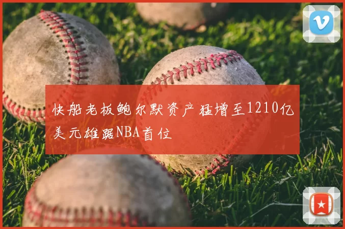 快船老板鲍尔默资产猛增至1210亿美元雄踞NBA首位