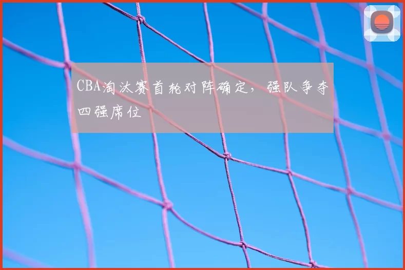 CBA淘汰赛首轮对阵确定，强队争夺四强席位