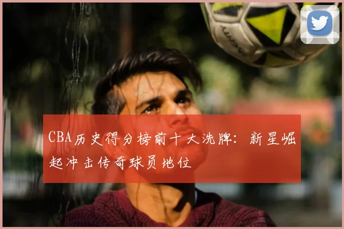 CBA历史得分榜前十大洗牌:新星崛起冲击传奇球员地位