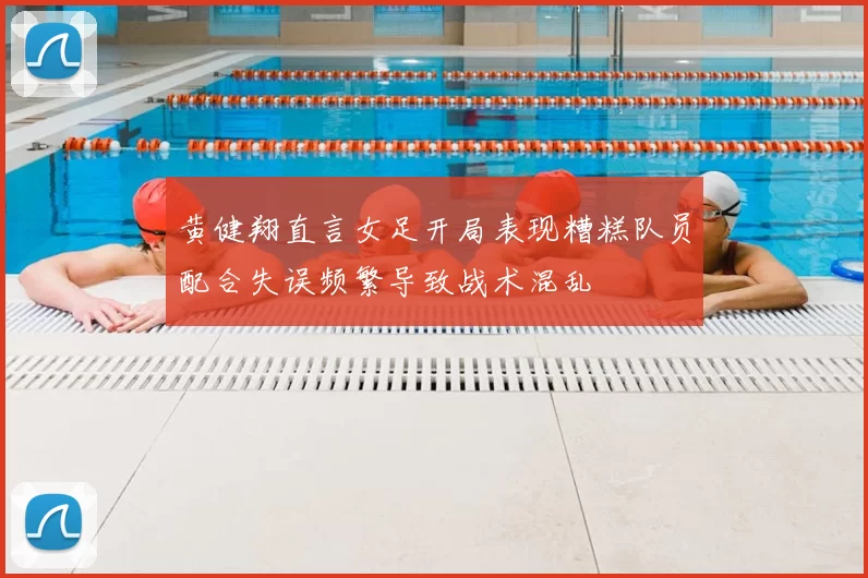 黄健翔直言女足开局表现糟糕队员配合失误频繁导致战术混乱