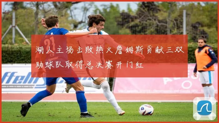 湖人主场击败热火詹姆斯贡献三双助球队取得总决赛开门红