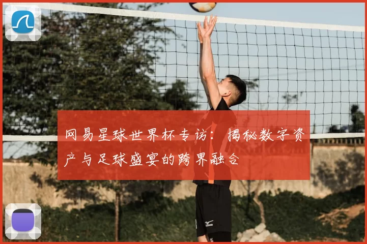 网易星球世界杯专访:揭秘数字资产与足球盛宴的跨界融合
