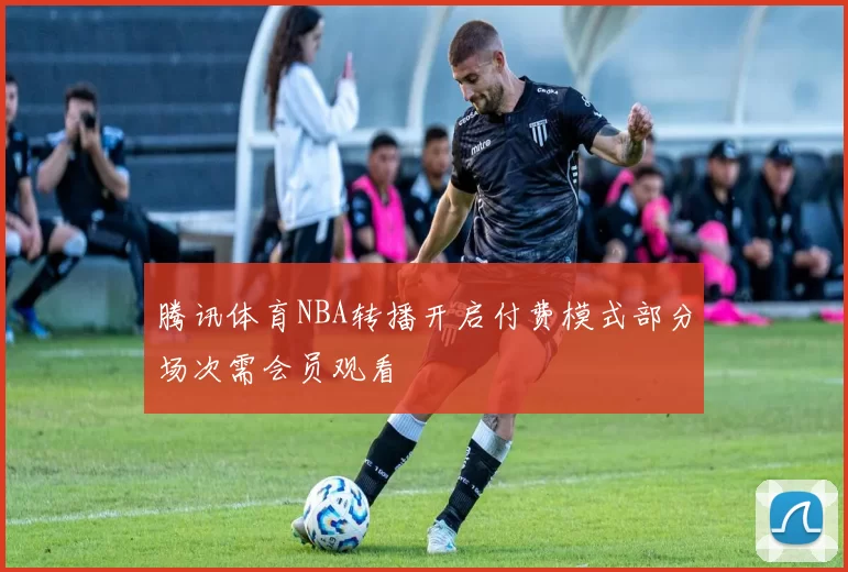 腾讯体育NBA转播开启付费模式部分场次需会员观看
