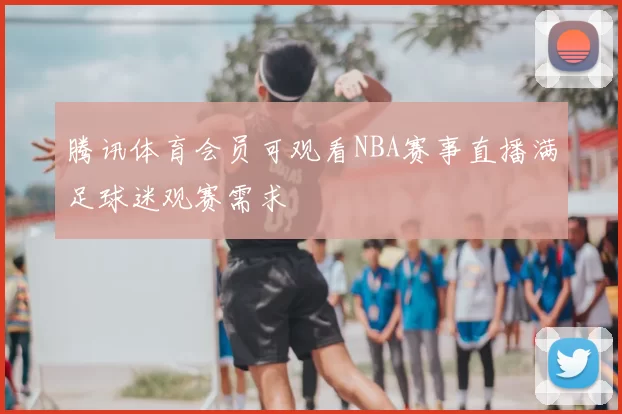 腾讯体育会员可观看NBA赛事直播满足球迷观赛需求
