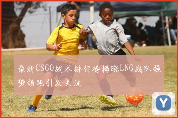 最新CSGO战术排行榜揭晓LNG战队强势领跑引发关注
