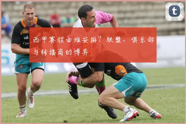 西甲赛程由谁安排?联盟、俱乐部与转播商的博弈