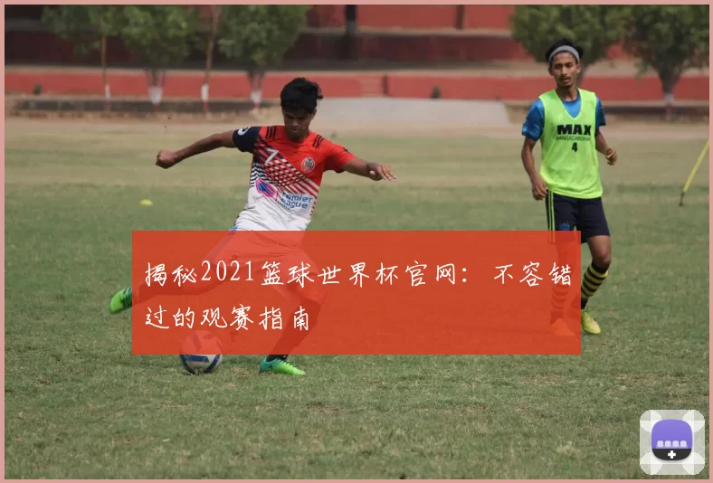 揭秘2021篮球世界杯官网:不容错过的观赛指南
