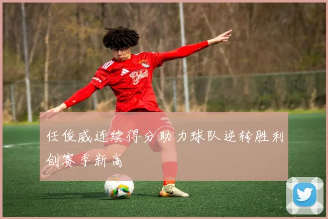 任俊威连续得分助力球队逆转胜利创赛季新高