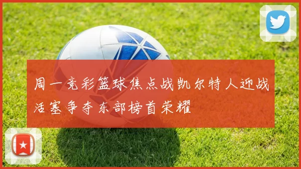 周一竞彩篮球焦点战凯尔特人迎战活塞争夺东部榜首荣耀