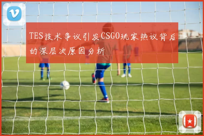 TES技术争议引发CSGO玩家热议背后的深层次原因分析