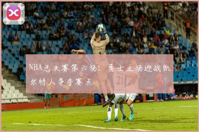 NBA总决赛第六场:勇士主场迎战凯尔特人争夺赛点