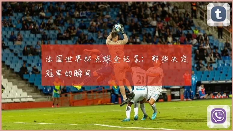 法国世界杯点球全记录:那些决定冠军的瞬间