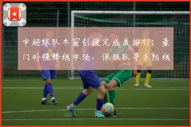 中超球队冬窗引援完成度排行:豪门补强锋线中场,保级队寻求防线稳定