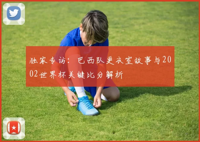 独家专访：巴西队更衣室故事与2002世界杯关键比分解析