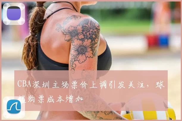 CBA深圳主场票价上调引发关注,球迷购票成本增加
