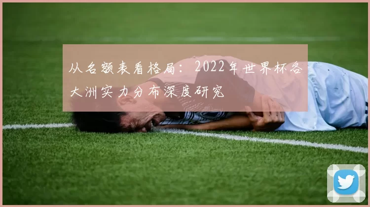 从名额表看格局:2022年世界杯各大洲实力分布深度研究