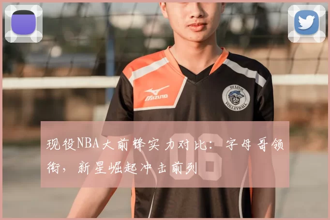 现役NBA大前锋实力对比：字母哥领衔，新星崛起冲击前列