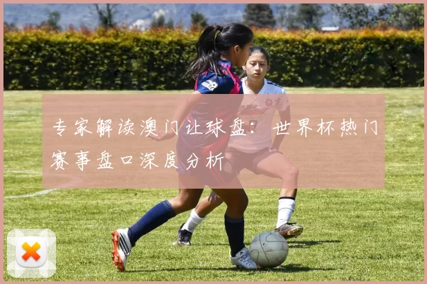专家解读澳门让球盘:世界杯热门赛事盘口深度分析