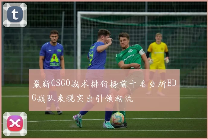 最新CSGO战术排行榜前十名分析EDG战队表现突出引领潮流