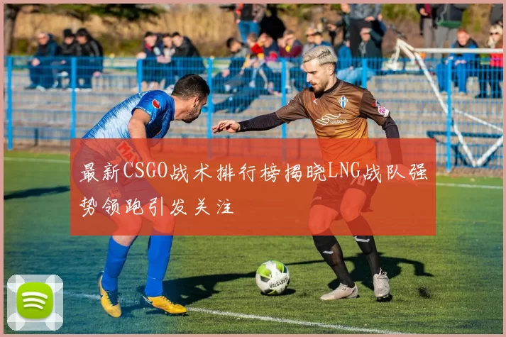 最新CSGO战术排行榜揭晓LNG战队强势领跑引发关注
