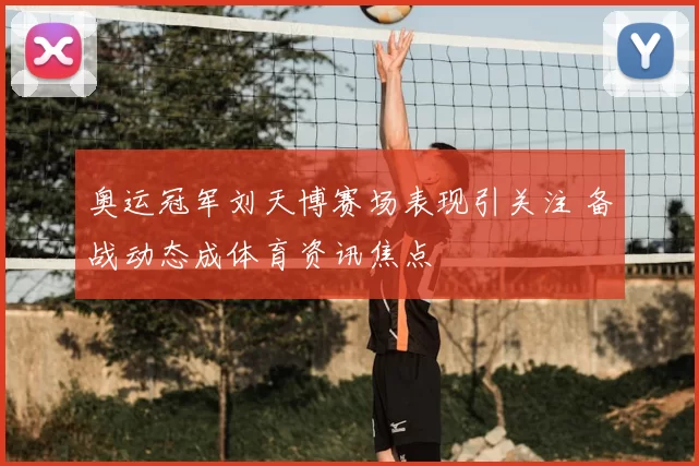 奥运冠军刘天博赛场表现引关注 备战动态成体育资讯焦点