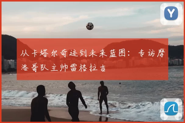 从卡塔尔奇迹到未来蓝图：专访摩洛哥队主帅雷格拉吉