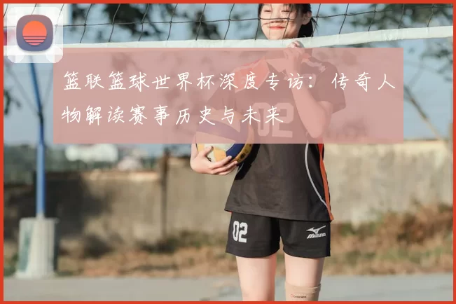 篮联篮球世界杯深度专访：传奇人物解读赛事历史与未来