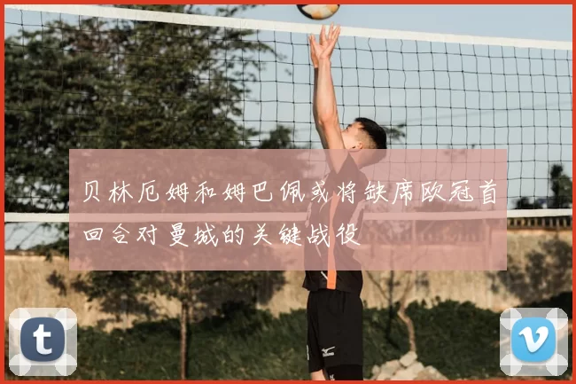 贝林厄姆和姆巴佩或将缺席欧冠首回合对曼城的关键战役