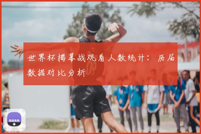 世界杯揭幕战观看人数统计:历届数据对比分析