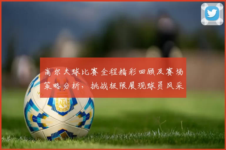 高尔夫球比赛全程精彩回顾及赛场策略分析,挑战极限展现球员风采