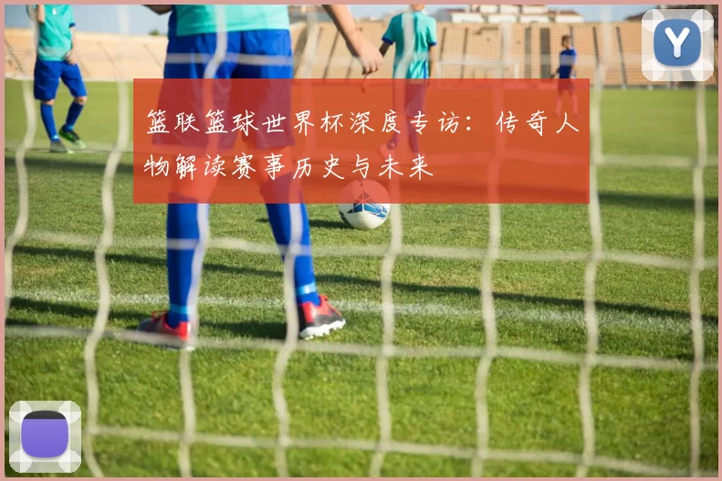 篮联篮球世界杯深度专访：传奇人物解读赛事历史与未来