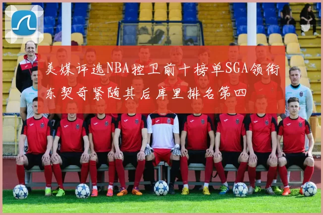 美媒评选NBA控卫前十榜单SGA领衔东契奇紧随其后库里排名第四