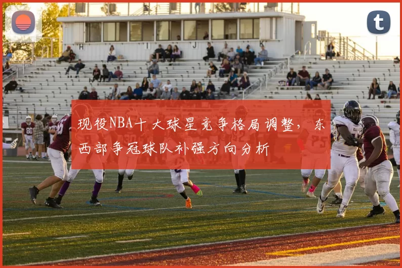 现役NBA十大球星竞争格局调整，东西部争冠球队补强方向分析