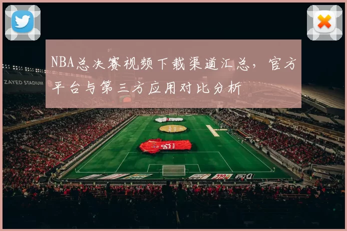 NBA总决赛视频下载渠道汇总，官方平台与第三方应用对比分析