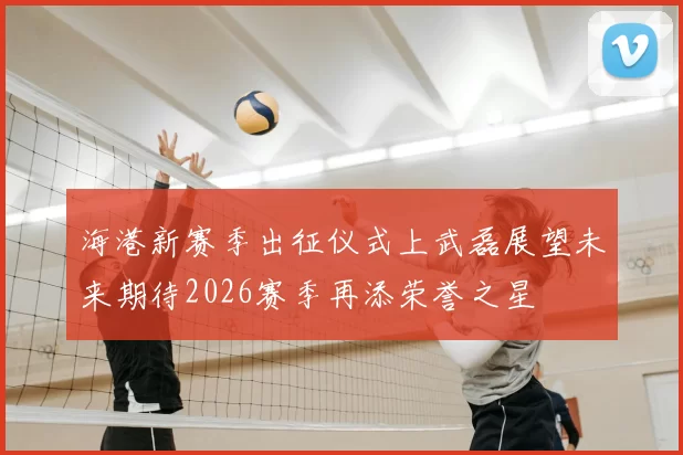 海港新赛季出征仪式上武磊展望未来期待2026赛季再添荣誉之星