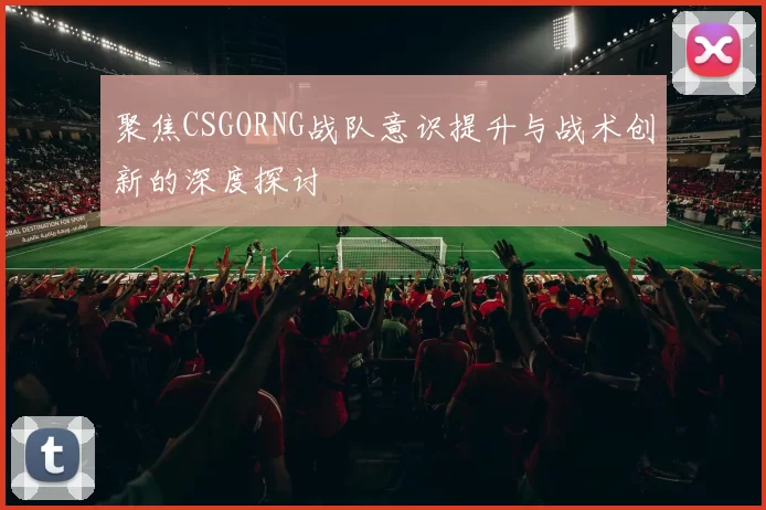 聚焦CSGORNG战队意识提升与战术创新的深度探讨