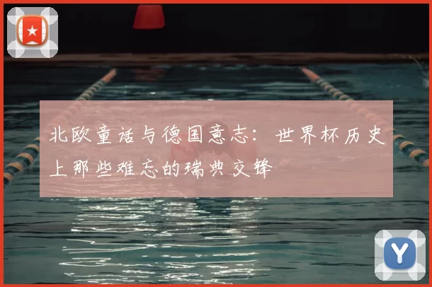 北欧童话与德国意志：世界杯历史上那些难忘的瑞典交锋