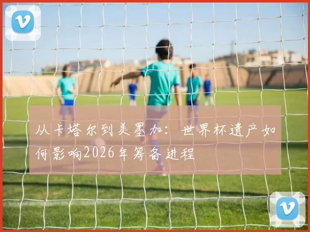 从卡塔尔到美墨加：世界杯遗产如何影响2026年筹备进程