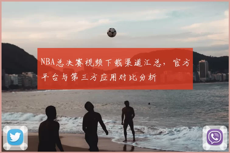 NBA总决赛视频下载渠道汇总,官方平台与第三方应用对比分析