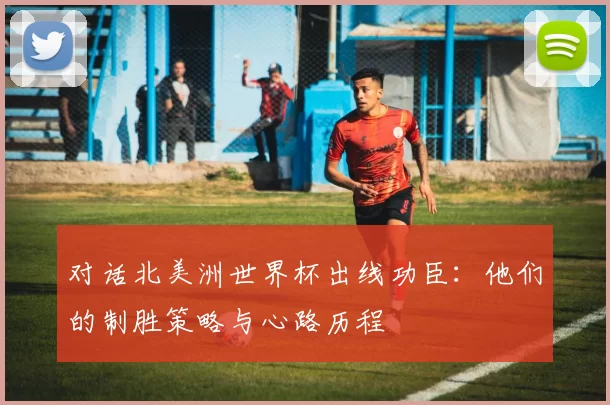 对话北美洲世界杯出线功臣：他们的制胜策略与心路历程