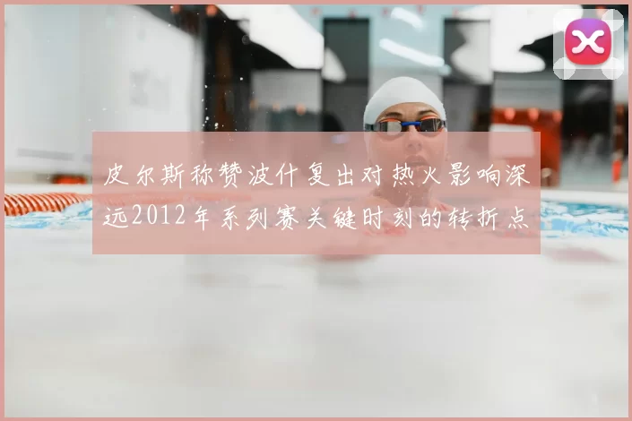 皮尔斯称赞波什复出对热火影响深远2012年系列赛关键时刻的转折点