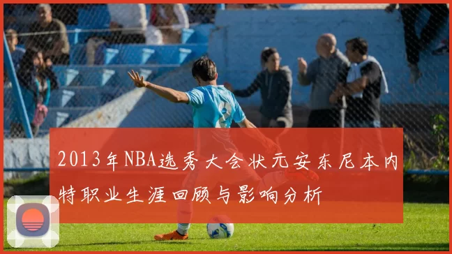 2013年NBA选秀大会状元安东尼本内特职业生涯回顾与影响分析