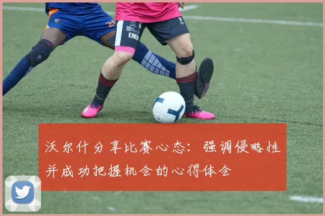 沃尔什分享比赛心态：强调侵略性并成功把握机会的心得体会